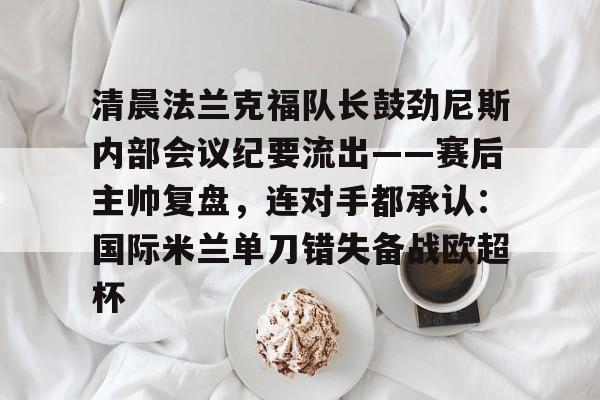 包含清晨法兰克福队长鼓劲尼斯内部会议纪要流出——赛后主帅复盘,连对手都承认:国际米兰单刀错失备战欧超杯的词条 包含清晨法兰克福队长鼓劲尼斯内部会议纪要流出——赛后主帅复盘,连对手都承认:国际米兰单刀错失备战欧超杯的词条